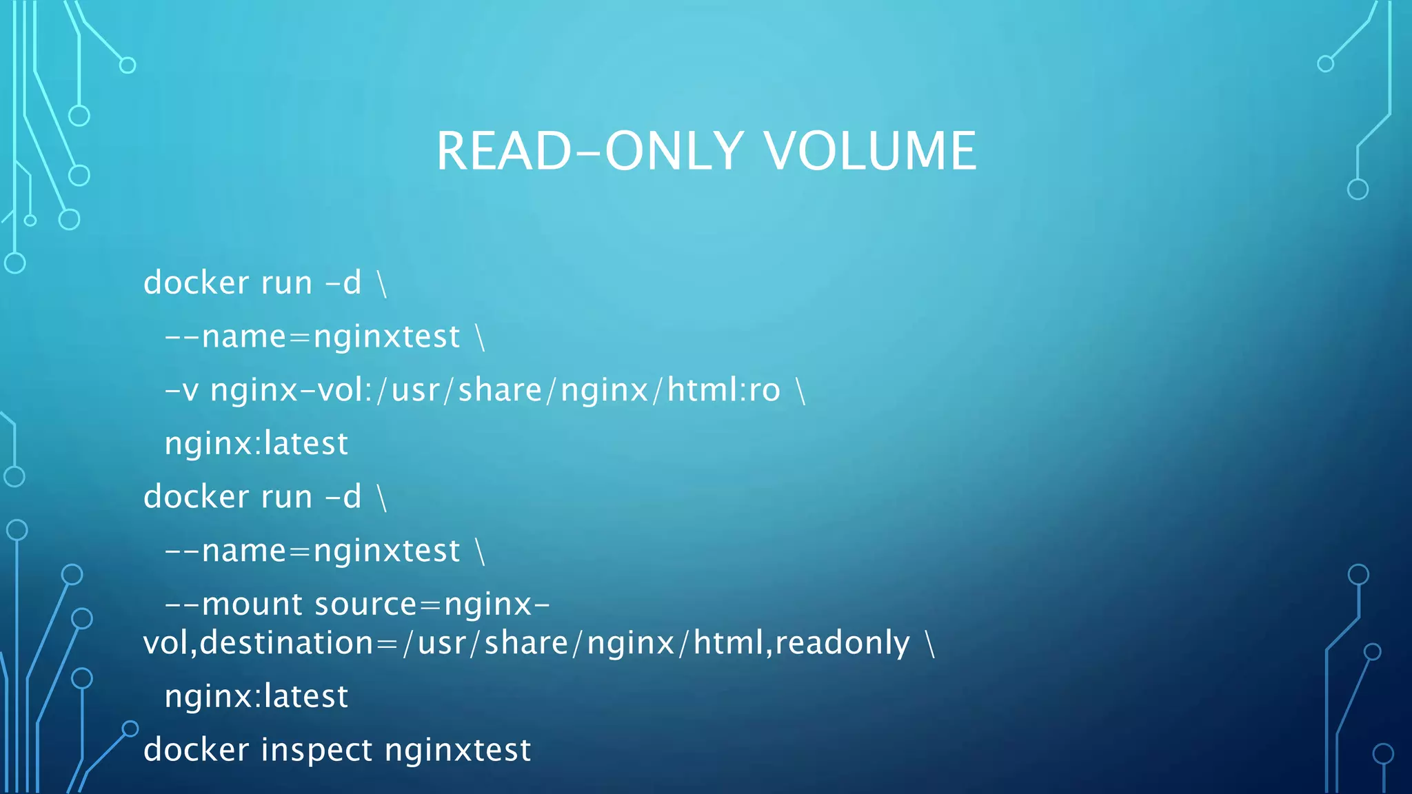 READ-ONLY VOLUME
docker run -d 
--name=nginxtest 
-v nginx-vol:/usr/share/nginx/html:ro 
nginx:latest
docker run -d 
--name=nginxtest 
--mount source=nginx-
vol,destination=/usr/share/nginx/html,readonly 
nginx:latest
docker inspect nginxtest
 