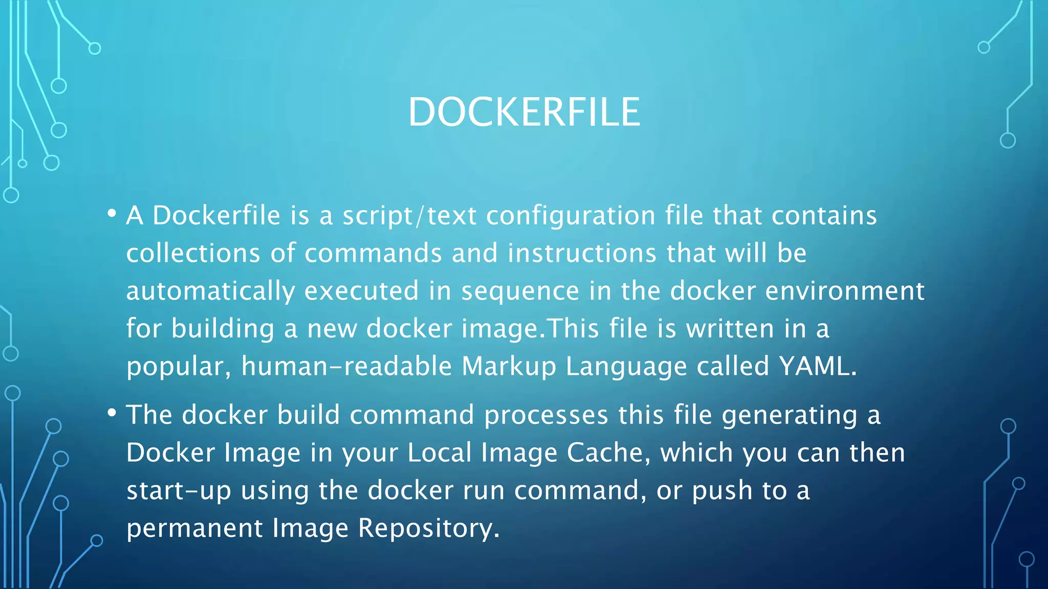 DOCKERFILE
• A Dockerfile is a script/text configuration file that contains
collections of commands and instructions that will be
automatically executed in sequence in the docker environment
for building a new docker image.This file is written in a
popular, human-readable Markup Language called YAML.
• The docker build command processes this file generating a
Docker Image in your Local Image Cache, which you can then
start-up using the docker run command, or push to a
permanent Image Repository.
 