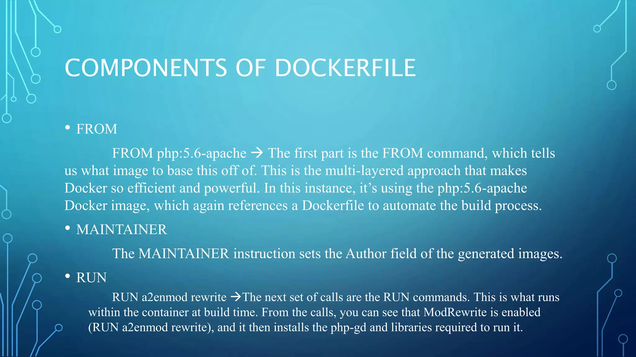 COMPONENTS OF DOCKERFILE
• FROM
FROM php:5.6-apache  The first part is the FROM command, which tells
us what image to base this off of. This is the multi-layered approach that makes
Docker so efficient and powerful. In this instance, it’s using the php:5.6-apache
Docker image, which again references a Dockerfile to automate the build process.
• MAINTAINER
The MAINTAINER instruction sets the Author field of the generated images.
• RUN
RUN a2enmod rewrite The next set of calls are the RUN commands. This is what runs
within the container at build time. From the calls, you can see that ModRewrite is enabled
(RUN a2enmod rewrite), and it then installs the php-gd and libraries required to run it.
 