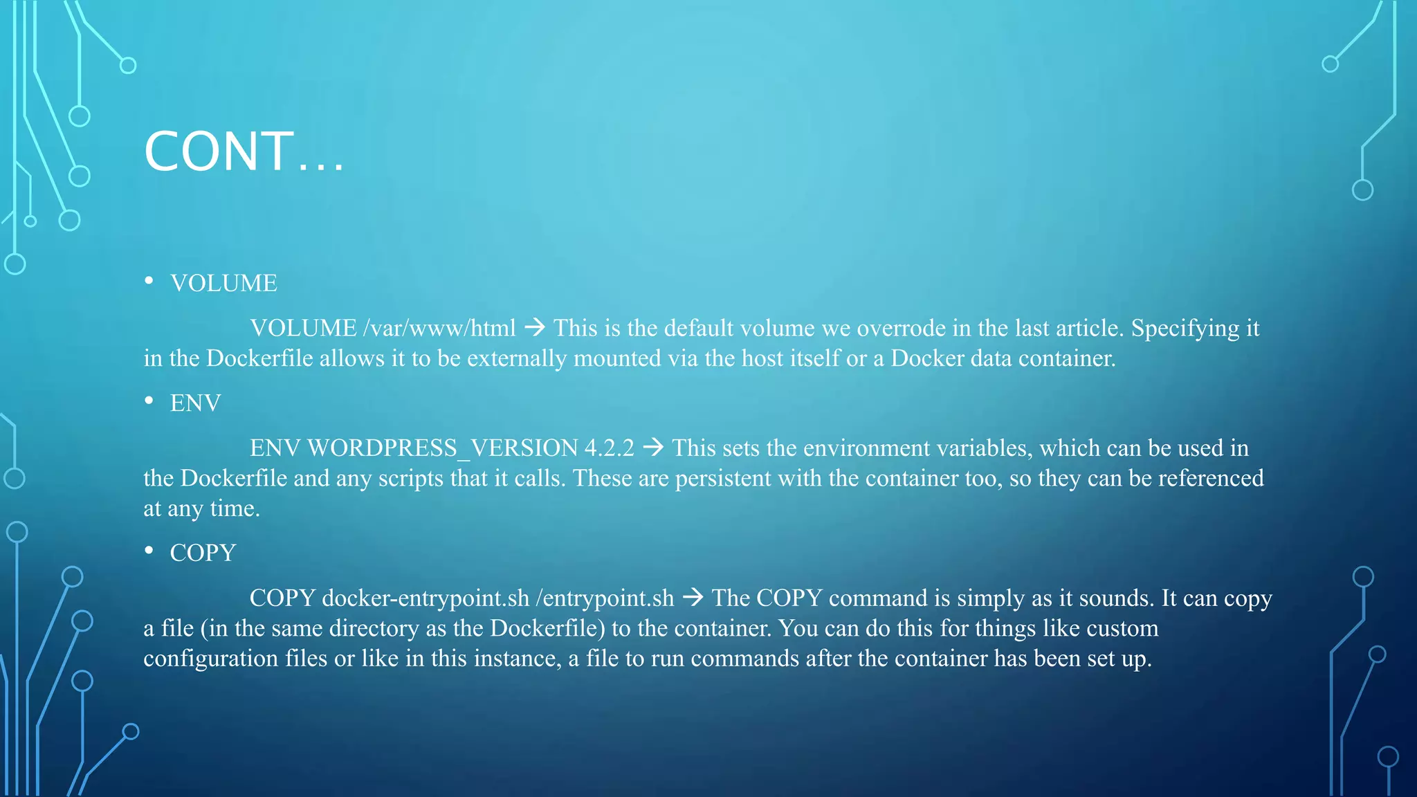 CONT…
• VOLUME
VOLUME /var/www/html  This is the default volume we overrode in the last article. Specifying it
in the Dockerfile allows it to be externally mounted via the host itself or a Docker data container.
• ENV
ENV WORDPRESS_VERSION 4.2.2  This sets the environment variables, which can be used in
the Dockerfile and any scripts that it calls. These are persistent with the container too, so they can be referenced
at any time.
• COPY
COPY docker-entrypoint.sh /entrypoint.sh  The COPY command is simply as it sounds. It can copy
a file (in the same directory as the Dockerfile) to the container. You can do this for things like custom
configuration files or like in this instance, a file to run commands after the container has been set up.
 