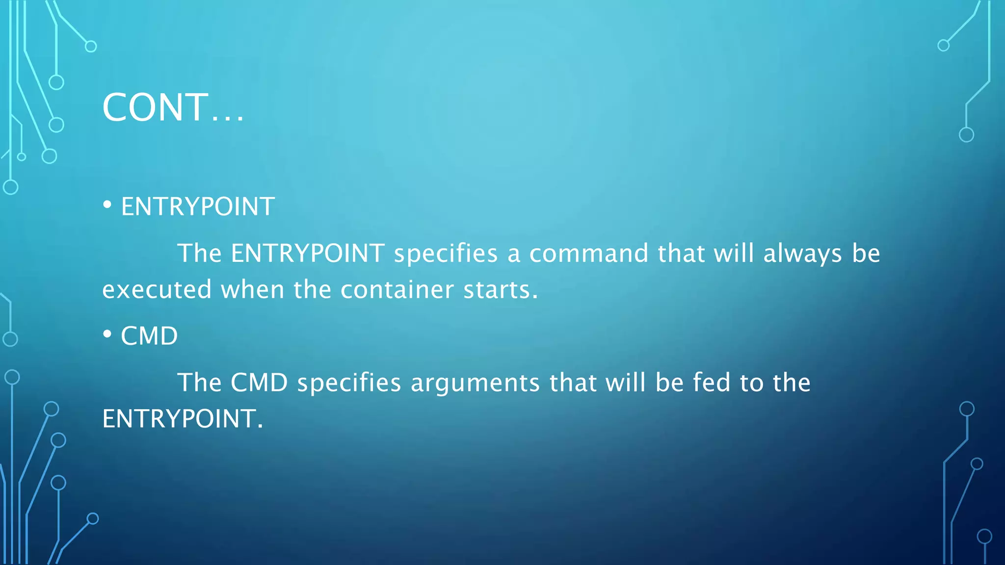 CONT…
• ENTRYPOINT
The ENTRYPOINT specifies a command that will always be
executed when the container starts.
• CMD
The CMD specifies arguments that will be fed to the
ENTRYPOINT.
 
