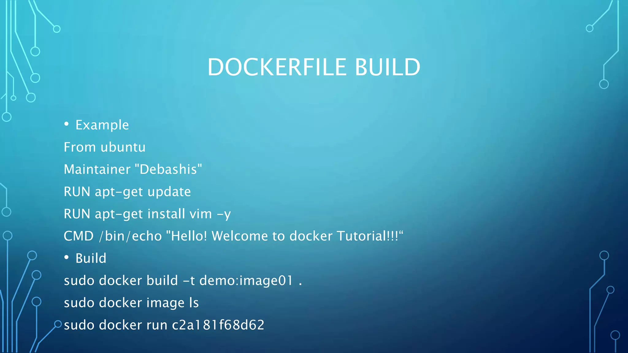 DOCKERFILE BUILD
• Example
From ubuntu
Maintainer "Debashis"
RUN apt-get update
RUN apt-get install vim -y
CMD /bin/echo "Hello! Welcome to docker Tutorial!!!“
• Build
sudo docker build -t demo:image01 .
sudo docker image ls
sudo docker run c2a181f68d62
 