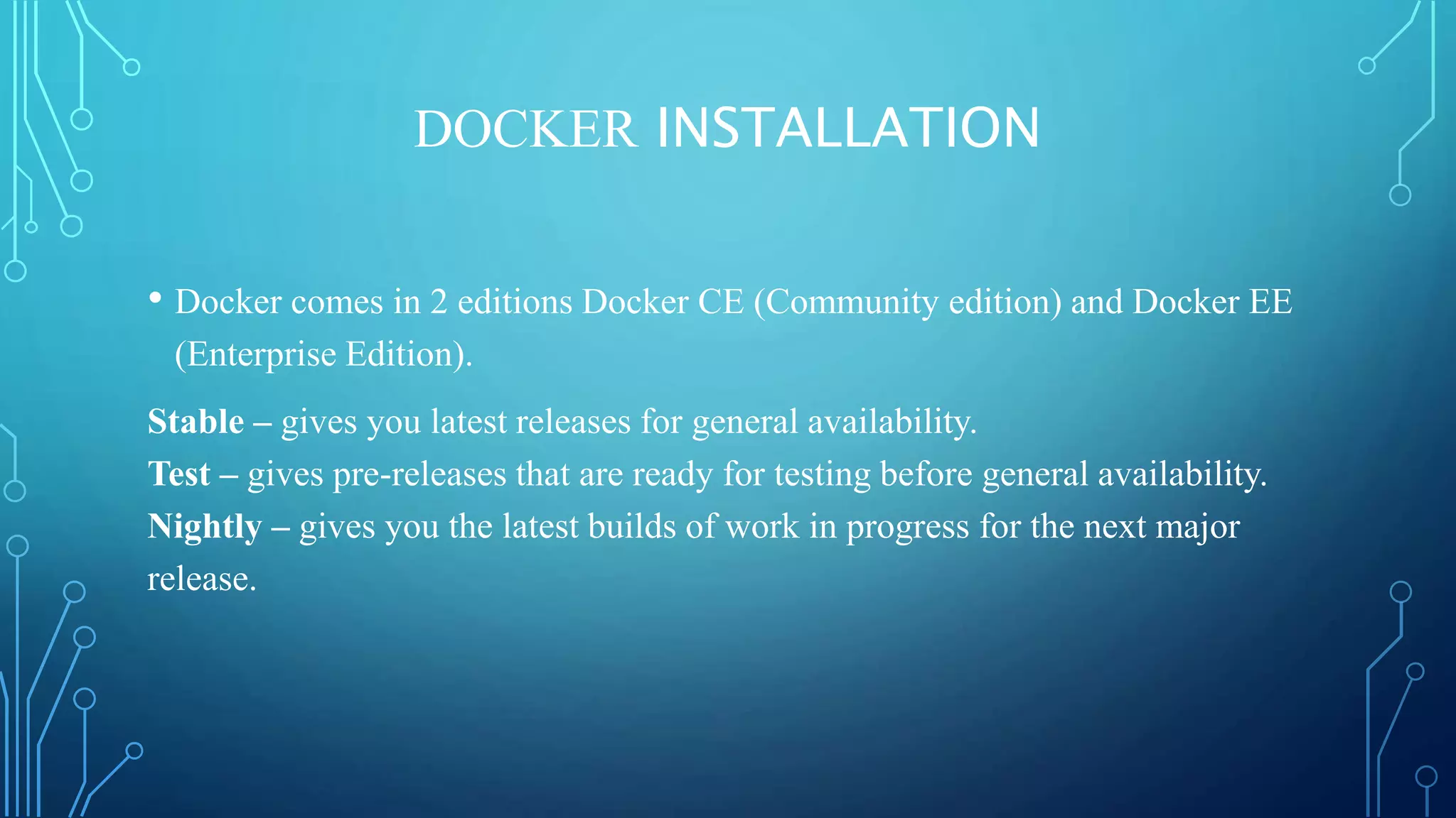 DOCKER INSTALLATION
• Docker comes in 2 editions Docker CE (Community edition) and Docker EE
(Enterprise Edition).
Stable – gives you latest releases for general availability.
Test – gives pre-releases that are ready for testing before general availability.
Nightly – gives you the latest builds of work in progress for the next major
release.
 