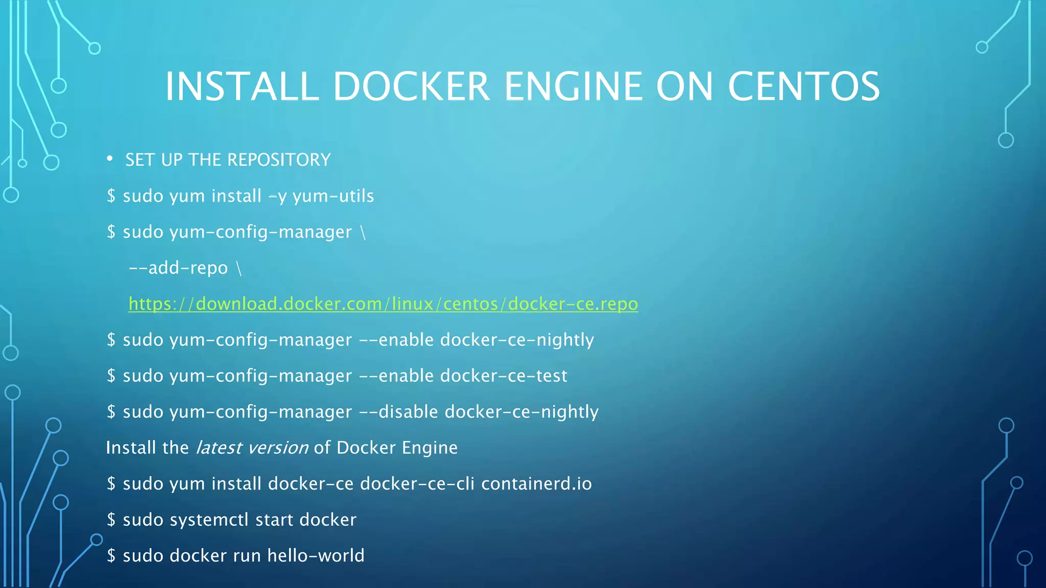 INSTALL DOCKER ENGINE ON CENTOS
• SET UP THE REPOSITORY
$ sudo yum install -y yum-utils
$ sudo yum-config-manager 
--add-repo 
https://download.docker.com/linux/centos/docker-ce.repo
$ sudo yum-config-manager --enable docker-ce-nightly
$ sudo yum-config-manager --enable docker-ce-test
$ sudo yum-config-manager --disable docker-ce-nightly
Install the latest version of Docker Engine
$ sudo yum install docker-ce docker-ce-cli containerd.io
$ sudo systemctl start docker
$ sudo docker run hello-world
 