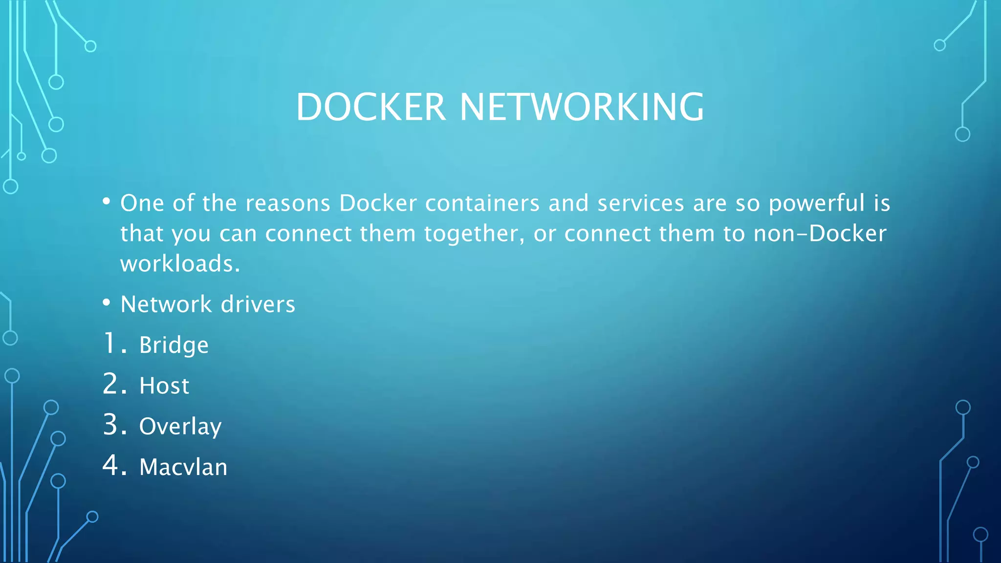 DOCKER NETWORKING
• One of the reasons Docker containers and services are so powerful is
that you can connect them together, or connect them to non-Docker
workloads.
• Network drivers
1. Bridge
2. Host
3. Overlay
4. Macvlan
 