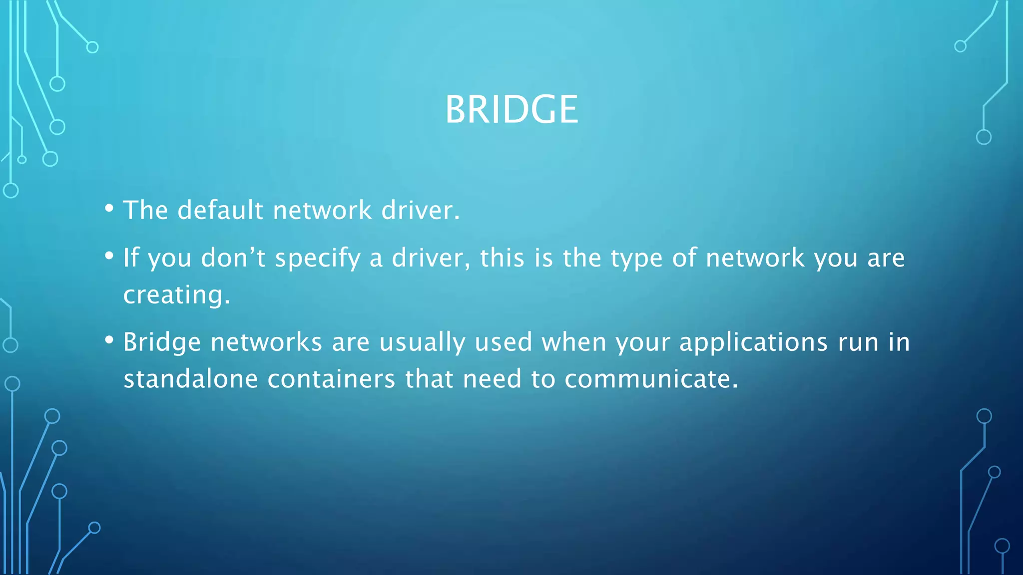 BRIDGE
• The default network driver.
• If you don’t specify a driver, this is the type of network you are
creating.
• Bridge networks are usually used when your applications run in
standalone containers that need to communicate.
 