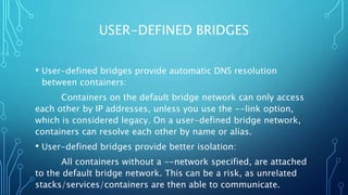 USER-DEFINED BRIDGES
• User-defined bridges provide automatic DNS resolution
between containers:
Containers on the default bridge network can only access
each other by IP addresses, unless you use the --link option,
which is considered legacy. On a user-defined bridge network,
containers can resolve each other by name or alias.
• User-defined bridges provide better isolation:
All containers without a --network specified, are attached
to the default bridge network. This can be a risk, as unrelated
stacks/services/containers are then able to communicate.
 