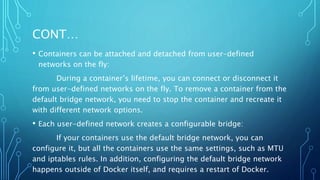 CONT…
• Containers can be attached and detached from user-defined
networks on the fly:
During a container’s lifetime, you can connect or disconnect it
from user-defined networks on the fly. To remove a container from the
default bridge network, you need to stop the container and recreate it
with different network options.
• Each user-defined network creates a configurable bridge:
If your containers use the default bridge network, you can
configure it, but all the containers use the same settings, such as MTU
and iptables rules. In addition, configuring the default bridge network
happens outside of Docker itself, and requires a restart of Docker.
 