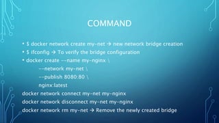 COMMAND
• $ docker network create my-net  new network bridge creation
• $ ifconfig  To verify the bridge configuration
• docker create --name my-nginx 
--network my-net 
--publish 8080:80 
nginx:latest
docker network connect my-net my-nginx
docker network disconnect my-net my-nginx
docker network rm my-net  Remove the newly created bridge
 