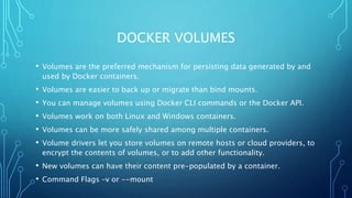 DOCKER VOLUMES
• Volumes are the preferred mechanism for persisting data generated by and
used by Docker containers.
• Volumes are easier to back up or migrate than bind mounts.
• You can manage volumes using Docker CLI commands or the Docker API.
• Volumes work on both Linux and Windows containers.
• Volumes can be more safely shared among multiple containers.
• Volume drivers let you store volumes on remote hosts or cloud providers, to
encrypt the contents of volumes, or to add other functionality.
• New volumes can have their content pre-populated by a container.
• Command Flags –v or --mount
 