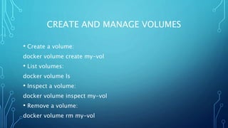 CREATE AND MANAGE VOLUMES
• Create a volume:
docker volume create my-vol
• List volumes:
docker volume ls
• Inspect a volume:
docker volume inspect my-vol
• Remove a volume:
docker volume rm my-vol
 