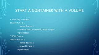 START A CONTAINER WITH A VOLUME
• With flag --mount
docker run -d 
--name devtest 
--mount source=myvol2,target=/app 
nginx:latest
• With Flag –v
docker run -d 
--name devtest 
-v myvol2:/app 
nginx:latest
 