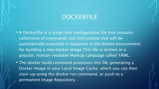 DOCKERFILE
• A Dockerfile is a script/text configuration file that contains
collections of commands and instructions that will be
automatically executed in sequence in the docker environment
for building a new docker image.This file is written in a
popular, human-readable Markup Language called YAML.
• The docker build command processes this file generating a
Docker Image in your Local Image Cache, which you can then
start-up using the docker run command, or push to a
permanent Image Repository.
 