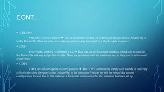 CONT…
• VOLUME
VOLUME /var/www/html  This is the default volume we overrode in the last article. Specifying it
in the Dockerfile allows it to be externally mounted via the host itself or a Docker data container.
• ENV
ENV WORDPRESS_VERSION 4.2.2  This sets the environment variables, which can be used in
the Dockerfile and any scripts that it calls. These are persistent with the container too, so they can be referenced
at any time.
• COPY
COPY docker-entrypoint.sh /entrypoint.sh  The COPY command is simply as it sounds. It can copy
a file (in the same directory as the Dockerfile) to the container. You can do this for things like custom
configuration files or like in this instance, a file to run commands after the container has been set up.
 