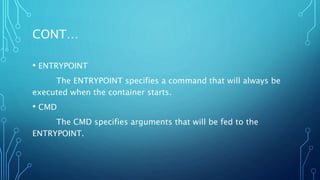 CONT…
• ENTRYPOINT
The ENTRYPOINT specifies a command that will always be
executed when the container starts.
• CMD
The CMD specifies arguments that will be fed to the
ENTRYPOINT.
 