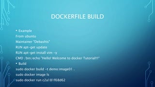 DOCKERFILE BUILD
• Example
From ubuntu
Maintainer "Debashis"
RUN apt-get update
RUN apt-get install vim -y
CMD /bin/echo "Hello! Welcome to docker Tutorial!!!“
• Build
sudo docker build -t demo:image01 .
sudo docker image ls
sudo docker run c2a181f68d62
 