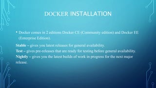 DOCKER INSTALLATION
• Docker comes in 2 editions Docker CE (Community edition) and Docker EE
(Enterprise Edition).
Stable – gives you latest releases for general availability.
Test – gives pre-releases that are ready for testing before general availability.
Nightly – gives you the latest builds of work in progress for the next major
release.
 