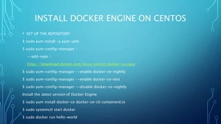 INSTALL DOCKER ENGINE ON CENTOS
• SET UP THE REPOSITORY
$ sudo yum install -y yum-utils
$ sudo yum-config-manager 
--add-repo 
https://download.docker.com/linux/centos/docker-ce.repo
$ sudo yum-config-manager --enable docker-ce-nightly
$ sudo yum-config-manager --enable docker-ce-test
$ sudo yum-config-manager --disable docker-ce-nightly
Install the latest version of Docker Engine
$ sudo yum install docker-ce docker-ce-cli containerd.io
$ sudo systemctl start docker
$ sudo docker run hello-world
 
