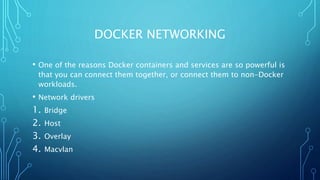 DOCKER NETWORKING
• One of the reasons Docker containers and services are so powerful is
that you can connect them together, or connect them to non-Docker
workloads.
• Network drivers
1. Bridge
2. Host
3. Overlay
4. Macvlan
 