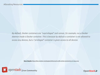 Allocating Resources
| Iran Community OpenStack.ir
By default, Docker containers are “unprivileged” and cannot, for example, run a Docker
daemon inside a Docker container. This is because by default a container is not allowed to
access any devices, but a “privileged” container is given access to all devices
More Details: https://docs.docker.com/engine/reference/run/#runtime-constraints-on-resources
 