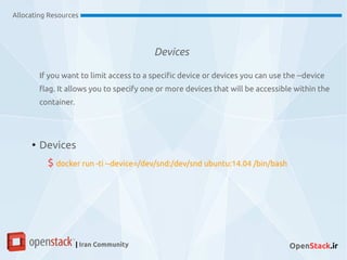 Devices
Allocating Resources
| Iran Community OpenStack.ir
If you want to limit access to a specific device or devices you can use the --device
flag. It allows you to specify one or more devices that will be accessible within the
container.
●
Devices
$ docker run -ti --device=/dev/snd:/dev/snd ubuntu:14.04 /bin/bash
 
