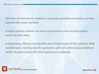 Allocation of resources to containers is especially important as containers are less
isolated than virtual machines.
A single runaway container can lead to performance issues and degradation
across the entire host.
In Hypervisors, VMs are normally allocated a fixed amount of CPU resources, RAM,
and disk space, meaning that the applications will work within those set limits no
matter the load to which the VM or application is subjected.
Allocating Resources
| Iran Community OpenStack.ir
 