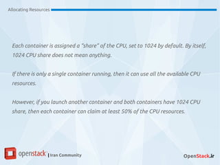 Each container is assigned a “share” of the CPU, set to 1024 by default. By itself,
1024 CPU share does not mean anything.
If there is only a single container running, then it can use all the available CPU
resources.
However, if you launch another container and both containers have 1024 CPU
share, then each container can claim at least 50% of the CPU resources.
Allocating Resources
| Iran Community OpenStack.ir
 