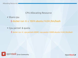 CPU Allocating Resource
Allocating Resources
| Iran Community OpenStack.ir
●
Share cpu
$ docker run -ti -c 1024 ubuntu:14.04 /bin/bash
●
Cpu period & quota
$ docker run -ti --cpu-period=50000 --cpu-quota=10000 ubuntu:14.04 /bin/bash
 