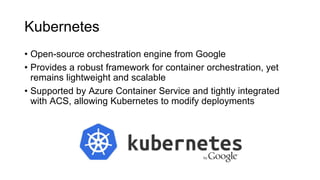 Kubernetes
• Open-source orchestration engine from Google
• Provides a robust framework for container orchestration, yet
remains lightweight and scalable
• Supported by Azure Container Service and tightly integrated
with ACS, allowing Kubernetes to modify deployments
 