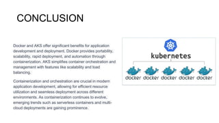 CONCLUSION
Docker and AKS offer significant benefits for application
development and deployment. Docker provides portability,
scalability, rapid deployment, and automation through
containerization. AKS simplifies container orchestration and
management with features like scalability and load
balancing.
Containerization and orchestration are crucial in modern
application development, allowing for efficient resource
utilization and seamless deployment across different
environments. As containerization continues to evolve,
emerging trends such as serverless containers and multi-
cloud deployments are gaining prominence.
 