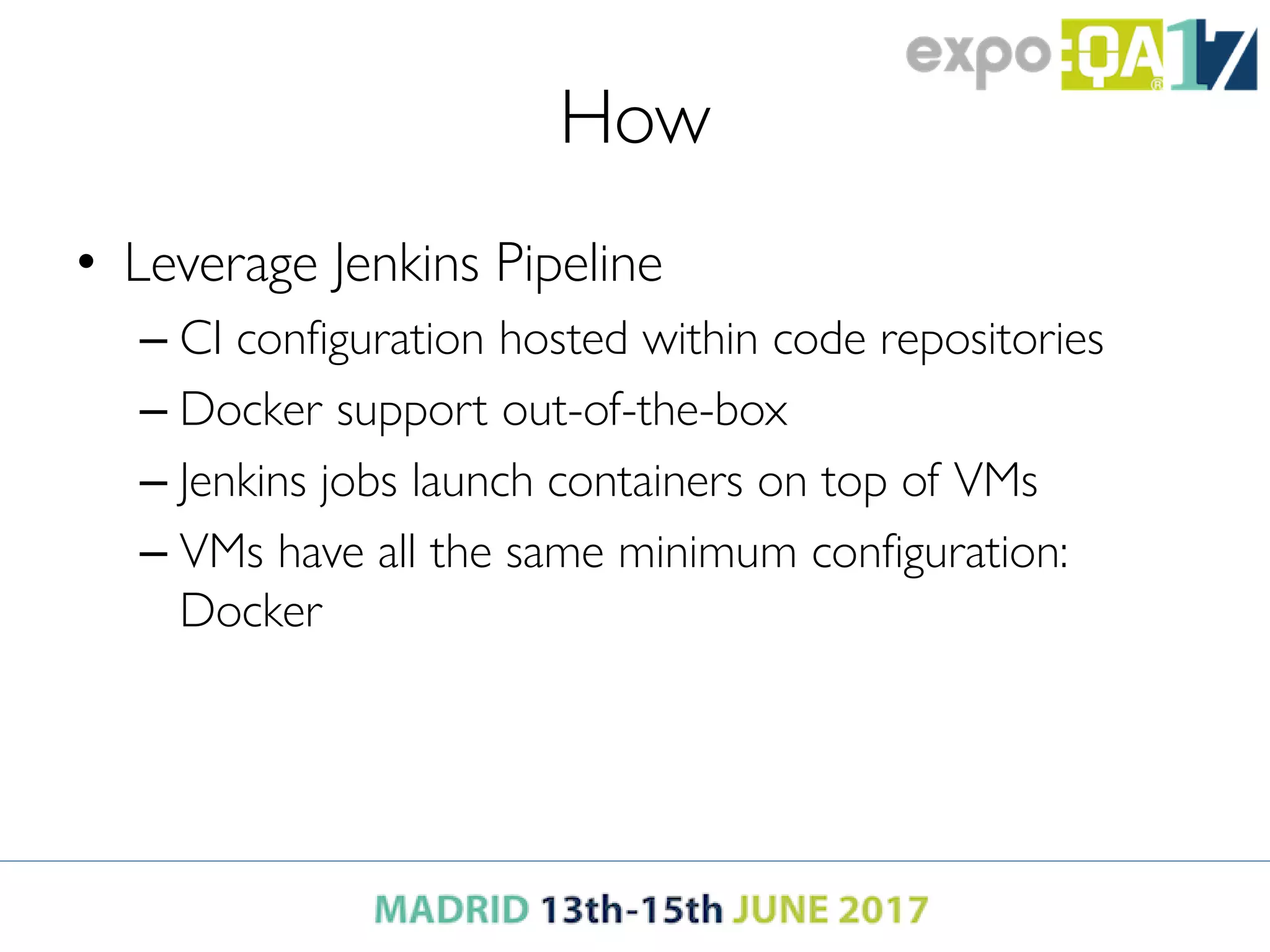 How
• Leverage Jenkins Pipeline
– CI configuration hosted within code repositories
– Docker support out-of-the-box
– Jenkins jobs launch containers on top of VMs
– VMs have all the same minimum configuration:
Docker
 