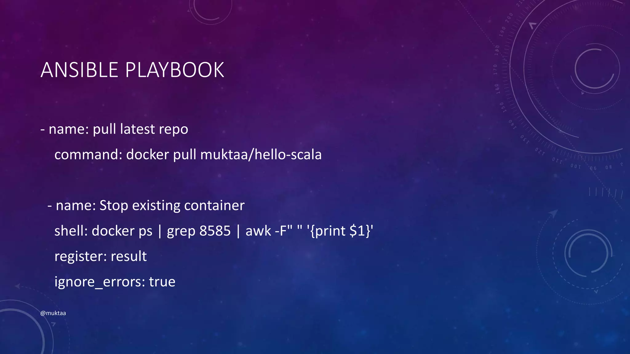 ANSIBLE PLAYBOOK
- name: pull latest repo
command: docker pull muktaa/hello-scala
- name: Stop existing container
shell: docker ps | grep 8585 | awk -F" " '{print $1}'
register: result
ignore_errors: true
@muktaa
 