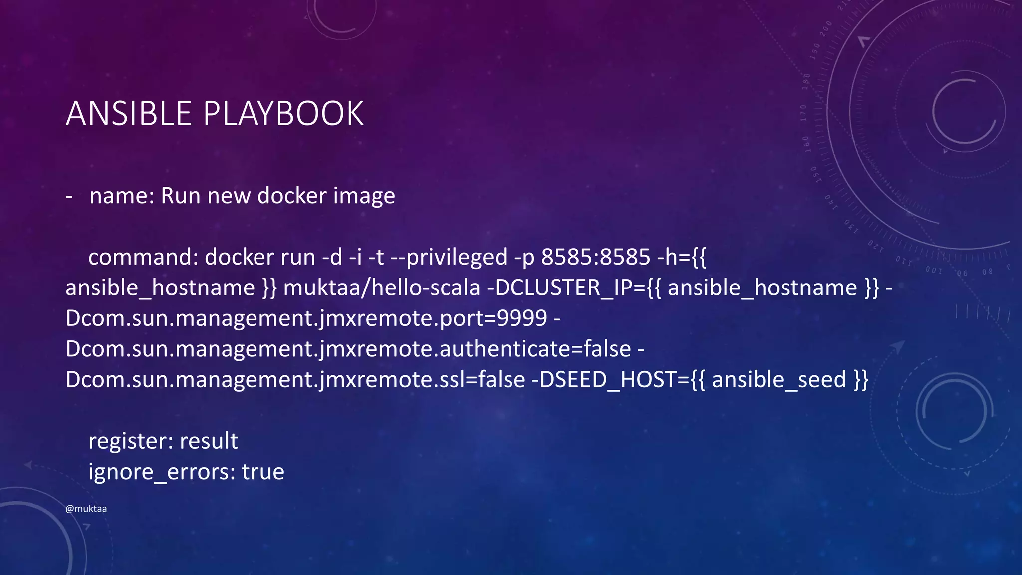 ANSIBLE PLAYBOOK
- name: Run new docker image
command: docker run -d -i -t --privileged -p 8585:8585 -h={{
ansible_hostname }} muktaa/hello-scala -DCLUSTER_IP={{ ansible_hostname }} -
Dcom.sun.management.jmxremote.port=9999 -
Dcom.sun.management.jmxremote.authenticate=false -
Dcom.sun.management.jmxremote.ssl=false -DSEED_HOST={{ ansible_seed }}
register: result
ignore_errors: true
@muktaa
 