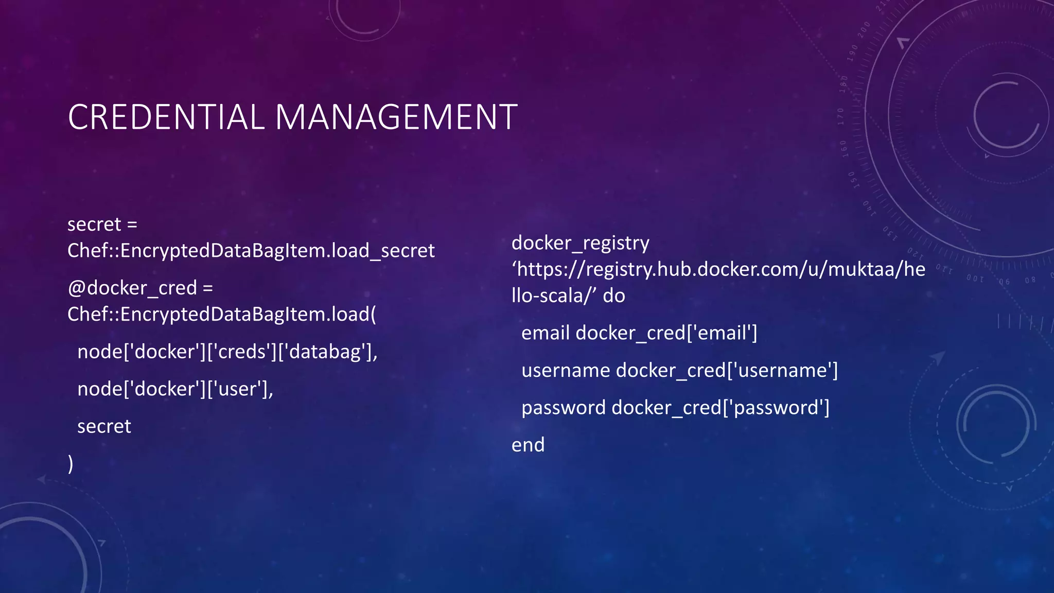 CREDENTIAL MANAGEMENT
secret =
Chef::EncryptedDataBagItem.load_secret
@docker_cred =
Chef::EncryptedDataBagItem.load(
node['docker']['creds']['databag'],
node['docker']['user'],
secret
)
docker_registry
‘https://registry.hub.docker.com/u/muktaa/he
llo-scala/’ do
email docker_cred['email']
username docker_cred['username']
password docker_cred['password']
end
 