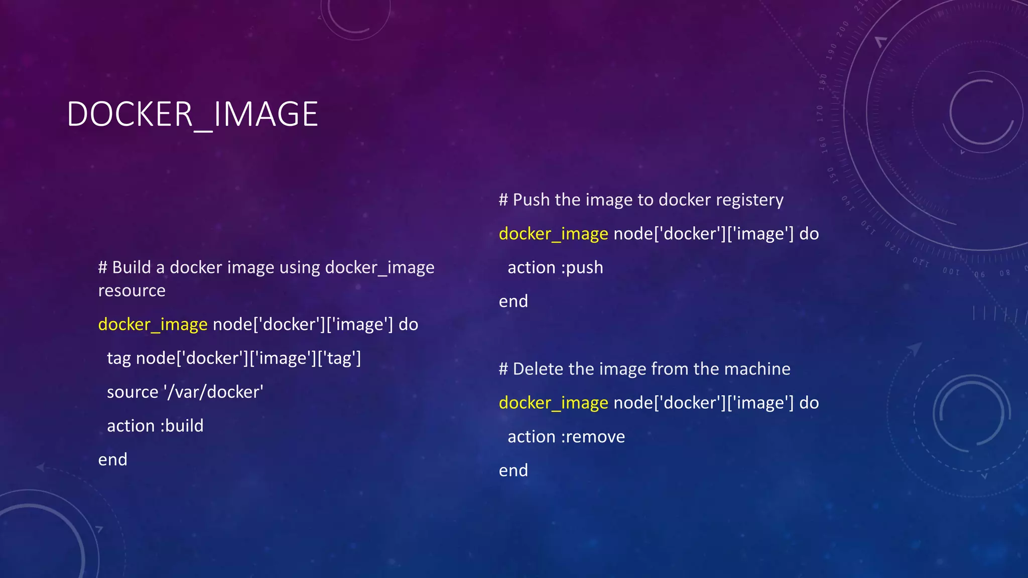 DOCKER_IMAGE
# Build a docker image using docker_image
resource
docker_image node['docker']['image'] do
tag node['docker']['image']['tag']
source '/var/docker'
action :build
end
# Push the image to docker registery
docker_image node['docker']['image'] do
action :push
end
# Delete the image from the machine
docker_image node['docker']['image'] do
action :remove
end
 
