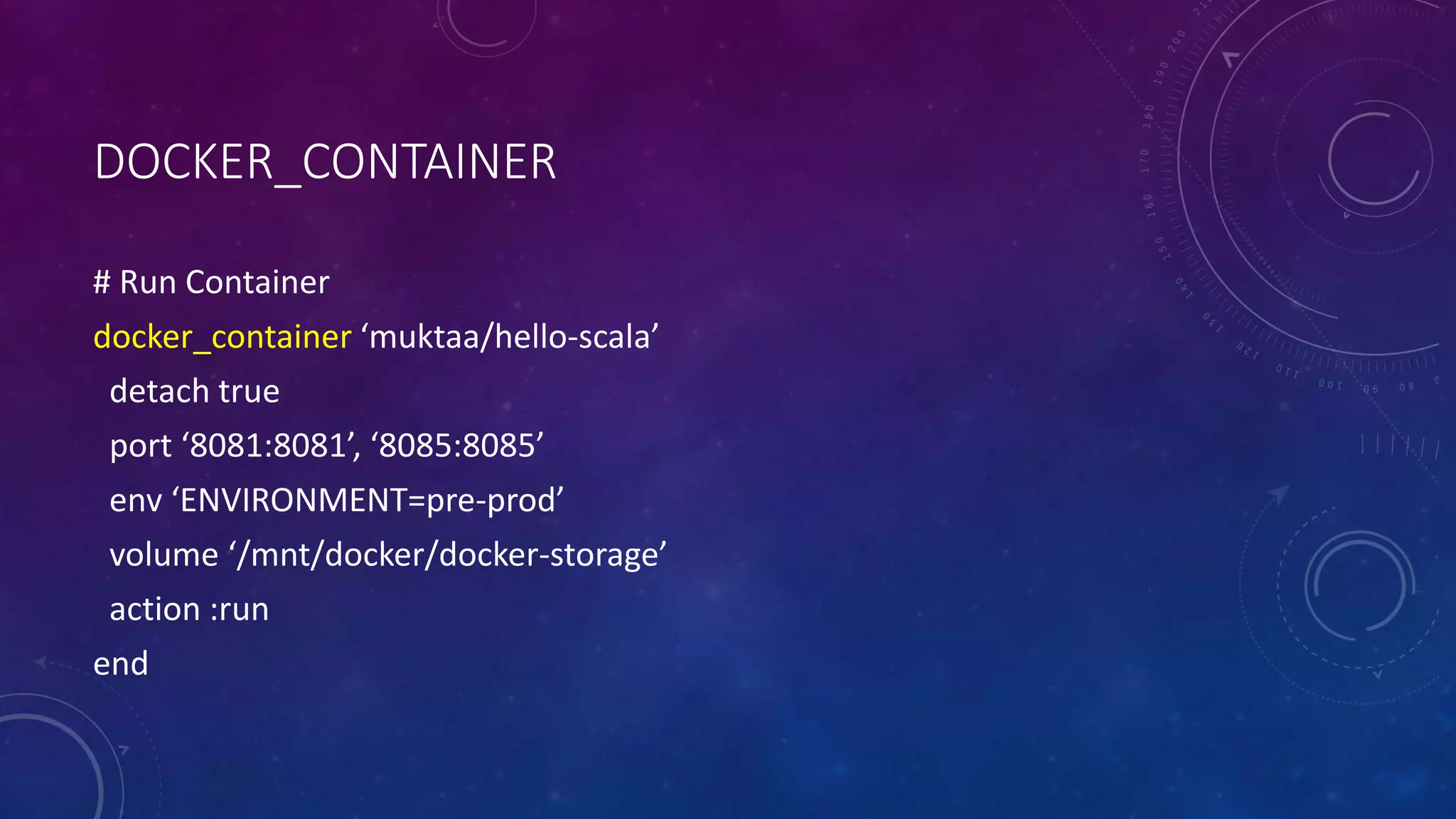 DOCKER_CONTAINER
# Run Container
docker_container ‘muktaa/hello-scala’
detach true
port ‘8081:8081’, ‘8085:8085’
env ‘ENVIRONMENT=pre-prod’
volume ‘/mnt/docker/docker-storage’
action :run
end
 