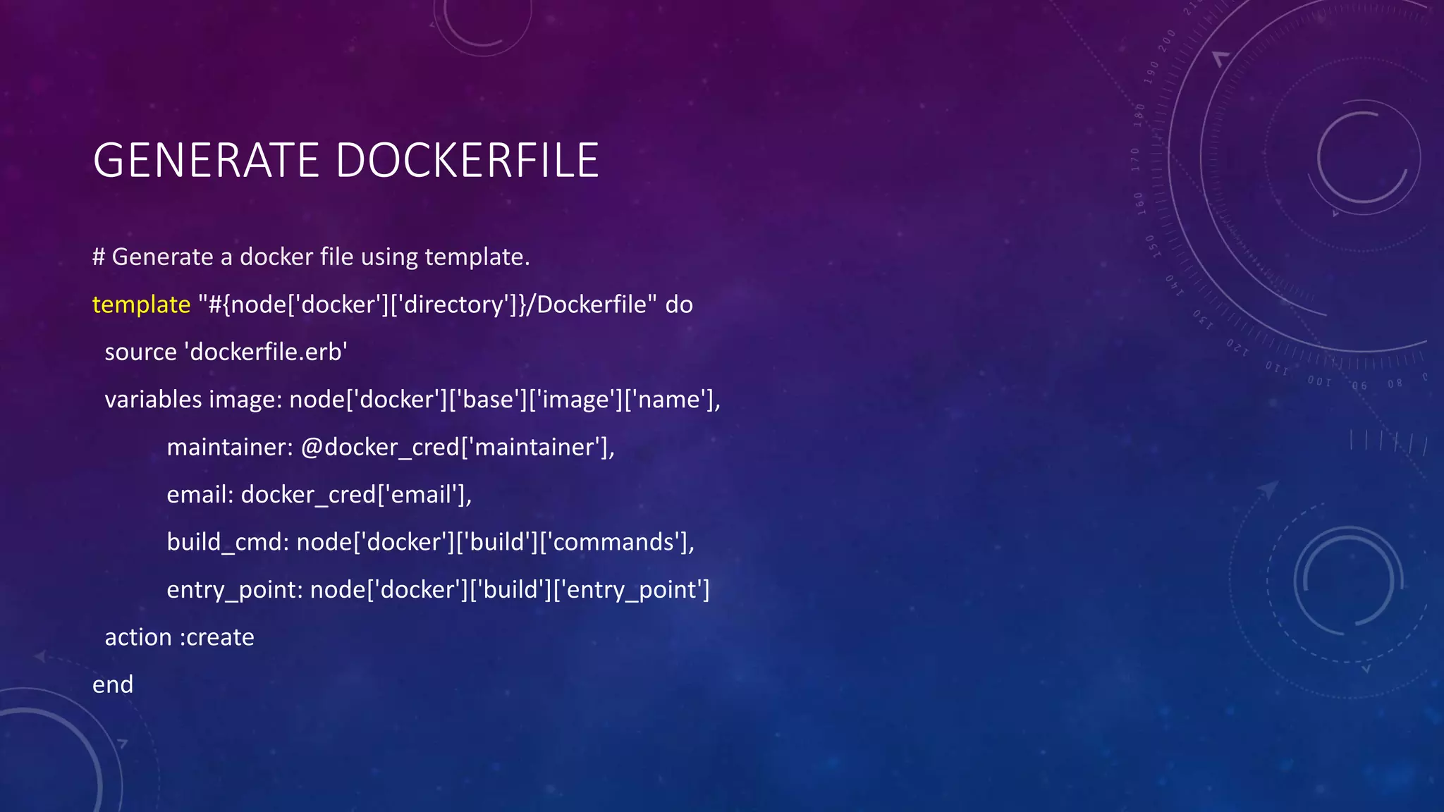 GENERATE DOCKERFILE
# Generate a docker file using template.
template "#{node['docker']['directory']}/Dockerfile" do
source 'dockerfile.erb'
variables image: node['docker']['base']['image']['name'],
maintainer: @docker_cred['maintainer'],
email: docker_cred['email'],
build_cmd: node['docker']['build']['commands'],
entry_point: node['docker']['build']['entry_point']
action :create
end
 