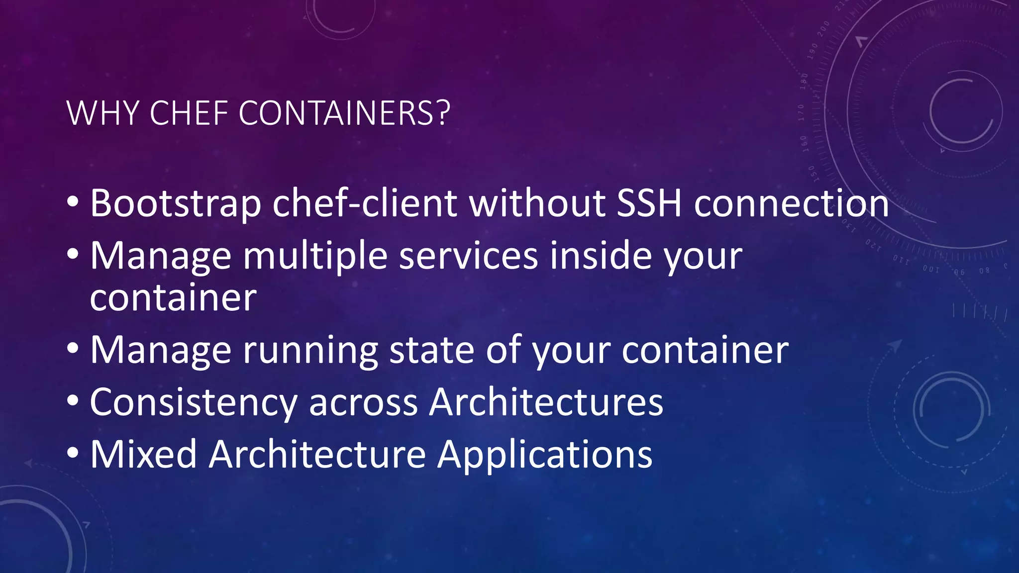 WHY CHEF CONTAINERS?
• Bootstrap chef-client without SSH connection
• Manage multiple services inside your
container
• Manage running state of your container
• Consistency across Architectures
• Mixed Architecture Applications
 
