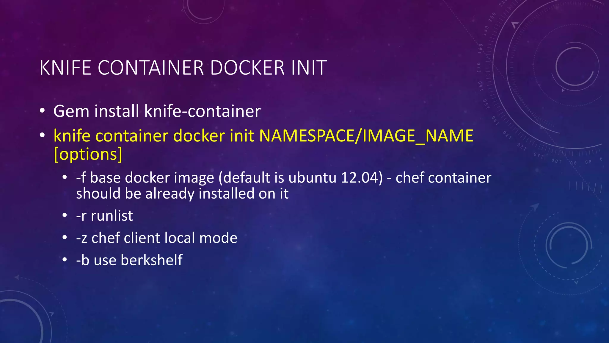 KNIFE CONTAINER DOCKER INIT
• Gem install knife-container
• knife container docker init NAMESPACE/IMAGE_NAME
[options]
• -f base docker image (default is ubuntu 12.04) - chef container
should be already installed on it
• -r runlist
• -z chef client local mode
• -b use berkshelf
 
