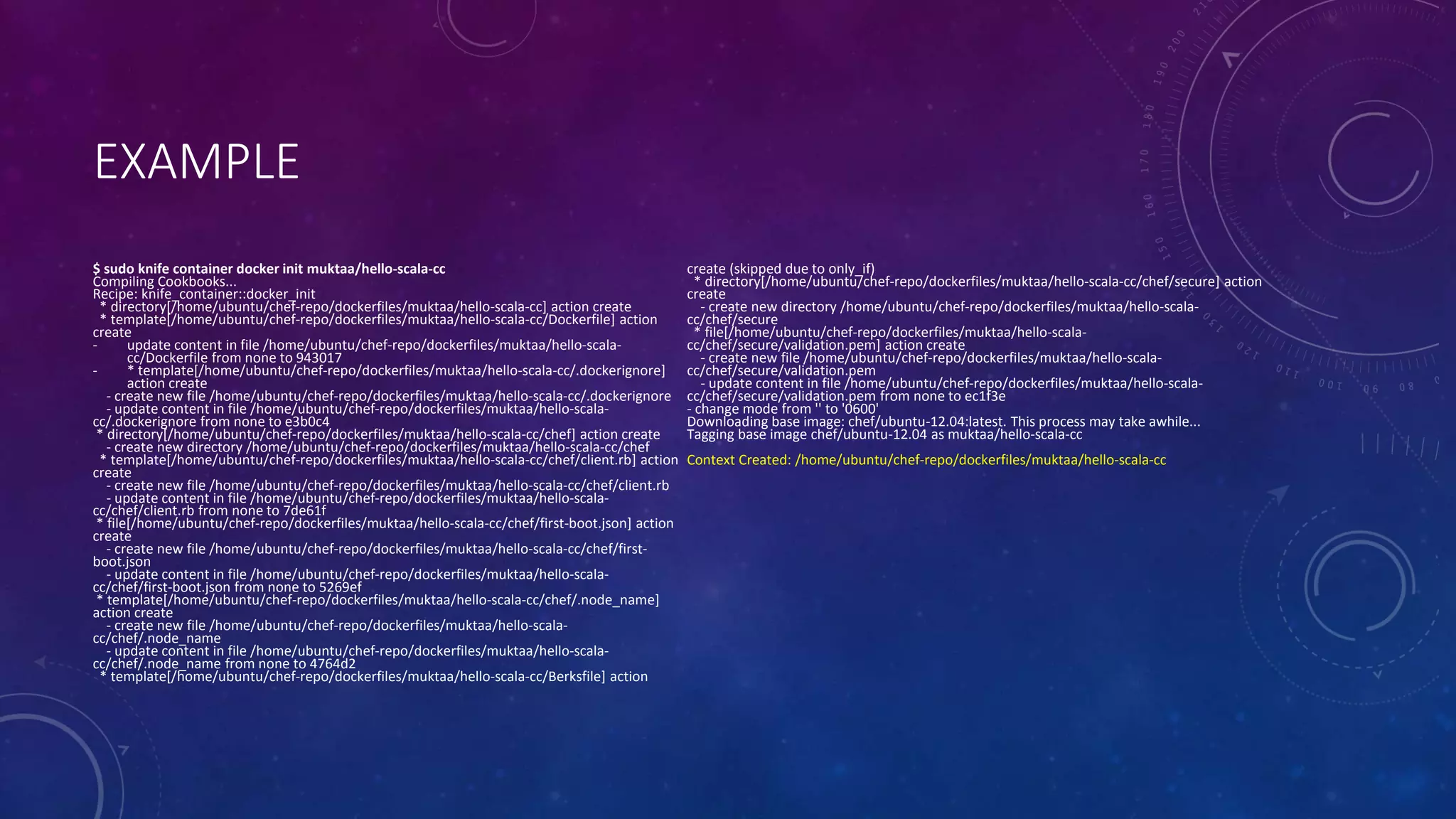 EXAMPLE
$ sudo knife container docker init muktaa/hello-scala-cc
Compiling Cookbooks...
Recipe: knife_container::docker_init
* directory[/home/ubuntu/chef-repo/dockerfiles/muktaa/hello-scala-cc] action create
* template[/home/ubuntu/chef-repo/dockerfiles/muktaa/hello-scala-cc/Dockerfile] action
create
- update content in file /home/ubuntu/chef-repo/dockerfiles/muktaa/hello-scala-
cc/Dockerfile from none to 943017
- * template[/home/ubuntu/chef-repo/dockerfiles/muktaa/hello-scala-cc/.dockerignore]
action create
- create new file /home/ubuntu/chef-repo/dockerfiles/muktaa/hello-scala-cc/.dockerignore
- update content in file /home/ubuntu/chef-repo/dockerfiles/muktaa/hello-scala-
cc/.dockerignore from none to e3b0c4
* directory[/home/ubuntu/chef-repo/dockerfiles/muktaa/hello-scala-cc/chef] action create
- create new directory /home/ubuntu/chef-repo/dockerfiles/muktaa/hello-scala-cc/chef
* template[/home/ubuntu/chef-repo/dockerfiles/muktaa/hello-scala-cc/chef/client.rb] action
create
- create new file /home/ubuntu/chef-repo/dockerfiles/muktaa/hello-scala-cc/chef/client.rb
- update content in file /home/ubuntu/chef-repo/dockerfiles/muktaa/hello-scala-
cc/chef/client.rb from none to 7de61f
* file[/home/ubuntu/chef-repo/dockerfiles/muktaa/hello-scala-cc/chef/first-boot.json] action
create
- create new file /home/ubuntu/chef-repo/dockerfiles/muktaa/hello-scala-cc/chef/first-
boot.json
- update content in file /home/ubuntu/chef-repo/dockerfiles/muktaa/hello-scala-
cc/chef/first-boot.json from none to 5269ef
* template[/home/ubuntu/chef-repo/dockerfiles/muktaa/hello-scala-cc/chef/.node_name]
action create
- create new file /home/ubuntu/chef-repo/dockerfiles/muktaa/hello-scala-
cc/chef/.node_name
- update content in file /home/ubuntu/chef-repo/dockerfiles/muktaa/hello-scala-
cc/chef/.node_name from none to 4764d2
* template[/home/ubuntu/chef-repo/dockerfiles/muktaa/hello-scala-cc/Berksfile] action
create (skipped due to only_if)
* directory[/home/ubuntu/chef-repo/dockerfiles/muktaa/hello-scala-cc/chef/secure] action
create
- create new directory /home/ubuntu/chef-repo/dockerfiles/muktaa/hello-scala-
cc/chef/secure
* file[/home/ubuntu/chef-repo/dockerfiles/muktaa/hello-scala-
cc/chef/secure/validation.pem] action create
- create new file /home/ubuntu/chef-repo/dockerfiles/muktaa/hello-scala-
cc/chef/secure/validation.pem
- update content in file /home/ubuntu/chef-repo/dockerfiles/muktaa/hello-scala-
cc/chef/secure/validation.pem from none to ec1f3e
- change mode from '' to '0600'
Downloading base image: chef/ubuntu-12.04:latest. This process may take awhile...
Tagging base image chef/ubuntu-12.04 as muktaa/hello-scala-cc
Context Created: /home/ubuntu/chef-repo/dockerfiles/muktaa/hello-scala-cc
 