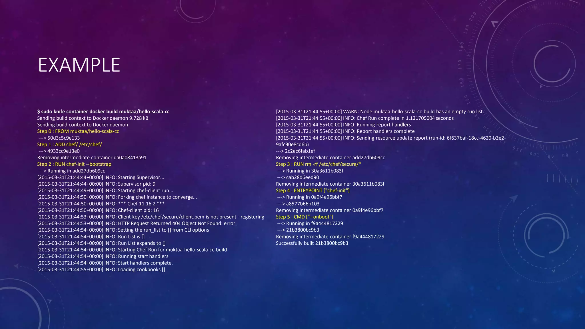 EXAMPLE
$ sudo knife container docker build muktaa/hello-scala-cc
Sending build context to Docker daemon 9.728 kB
Sending build context to Docker daemon
Step 0 : FROM muktaa/hello-scala-cc
---> 50d3c5c9e133
Step 1 : ADD chef/ /etc/chef/
---> 4933cc9e13e0
Removing intermediate container da0a08413a91
Step 2 : RUN chef-init --bootstrap
---> Running in add27db609cc
[2015-03-31T21:44:44+00:00] INFO: Starting Supervisor...
[2015-03-31T21:44:44+00:00] INFO: Supervisor pid: 9
[2015-03-31T21:44:49+00:00] INFO: Starting chef-client run...
[2015-03-31T21:44:50+00:00] INFO: Forking chef instance to converge...
[2015-03-31T21:44:50+00:00] INFO: *** Chef 11.16.2 ***
[2015-03-31T21:44:50+00:00] INFO: Chef-client pid: 16
[2015-03-31T21:44:53+00:00] INFO: Client key /etc/chef/secure/client.pem is not present - registering
[2015-03-31T21:44:53+00:00] INFO: HTTP Request Returned 404 Object Not Found: error
[2015-03-31T21:44:54+00:00] INFO: Setting the run_list to [] from CLI options
[2015-03-31T21:44:54+00:00] INFO: Run List is []
[2015-03-31T21:44:54+00:00] INFO: Run List expands to []
[2015-03-31T21:44:54+00:00] INFO: Starting Chef Run for muktaa-hello-scala-cc-build
[2015-03-31T21:44:54+00:00] INFO: Running start handlers
[2015-03-31T21:44:54+00:00] INFO: Start handlers complete.
[2015-03-31T21:44:55+00:00] INFO: Loading cookbooks []
[2015-03-31T21:44:55+00:00] WARN: Node muktaa-hello-scala-cc-build has an empty run list.
[2015-03-31T21:44:55+00:00] INFO: Chef Run complete in 1.121705004 seconds
[2015-03-31T21:44:55+00:00] INFO: Running report handlers
[2015-03-31T21:44:55+00:00] INFO: Report handlers complete
[2015-03-31T21:44:55+00:00] INFO: Sending resource update report (run-id: 6f637baf-18cc-4620-b3e2-
9afc90e8cd6b)
---> 2c2ec6fab1ef
Removing intermediate container add27db609cc
Step 3 : RUN rm -rf /etc/chef/secure/*
---> Running in 30a3611b083f
---> cab28d6eed90
Removing intermediate container 30a3611b083f
Step 4 : ENTRYPOINT ["chef-init"]
---> Running in 0a9f4e96bbf7
---> a8577b66b103
Removing intermediate container 0a9f4e96bbf7
Step 5 : CMD ["--onboot"]
---> Running in f9a444817229
---> 21b3800bc9b3
Removing intermediate container f9a444817229
Successfully built 21b3800bc9b3
 