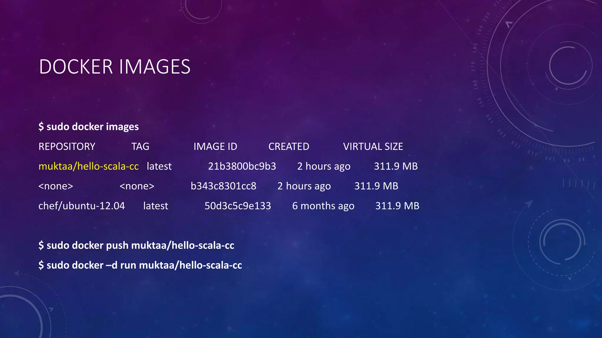 DOCKER IMAGES
$ sudo docker images
REPOSITORY TAG IMAGE ID CREATED VIRTUAL SIZE
muktaa/hello-scala-cc latest 21b3800bc9b3 2 hours ago 311.9 MB
<none> <none> b343c8301cc8 2 hours ago 311.9 MB
chef/ubuntu-12.04 latest 50d3c5c9e133 6 months ago 311.9 MB
$ sudo docker push muktaa/hello-scala-cc
$ sudo docker –d run muktaa/hello-scala-cc
 