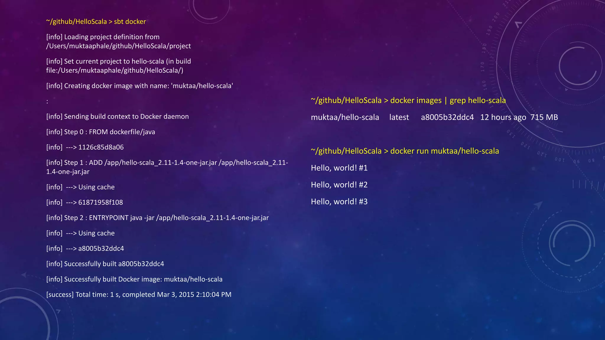 ~/github/HelloScala > sbt docker
[info] Loading project definition from
/Users/muktaaphale/github/HelloScala/project
[info] Set current project to hello-scala (in build
file:/Users/muktaaphale/github/HelloScala/)
[info] Creating docker image with name: 'muktaa/hello-scala'
:
[info] Sending build context to Docker daemon
[info] Step 0 : FROM dockerfile/java
[info] ---> 1126c85d8a06
[info] Step 1 : ADD /app/hello-scala_2.11-1.4-one-jar.jar /app/hello-scala_2.11-
1.4-one-jar.jar
[info] ---> Using cache
[info] ---> 61871958f108
[info] Step 2 : ENTRYPOINT java -jar /app/hello-scala_2.11-1.4-one-jar.jar
[info] ---> Using cache
[info] ---> a8005b32ddc4
[info] Successfully built a8005b32ddc4
[info] Successfully built Docker image: muktaa/hello-scala
[success] Total time: 1 s, completed Mar 3, 2015 2:10:04 PM
~/github/HelloScala > docker images | grep hello-scala
muktaa/hello-scala latest a8005b32ddc4 12 hours ago 715 MB
~/github/HelloScala > docker run muktaa/hello-scala
Hello, world! #1
Hello, world! #2
Hello, world! #3
 