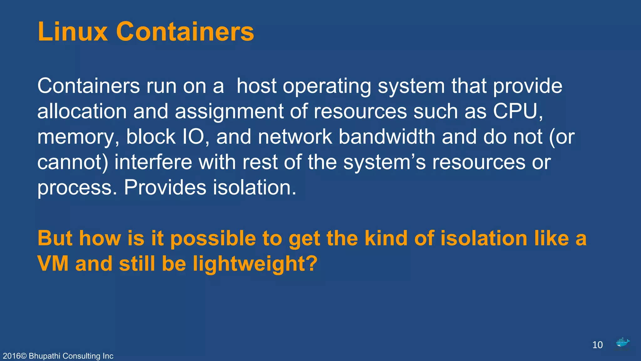 2016© Bhupathi Consulting Inc
Linux Containers
Containers run on a host operating system that provide
allocation and assignment of resources such as CPU,
memory, block IO, and network bandwidth and do not (or
cannot) interfere with rest of the system’s resources or
process. Provides isolation.
But how is it possible to get the kind of isolation like a
VM and still be lightweight?
10
 