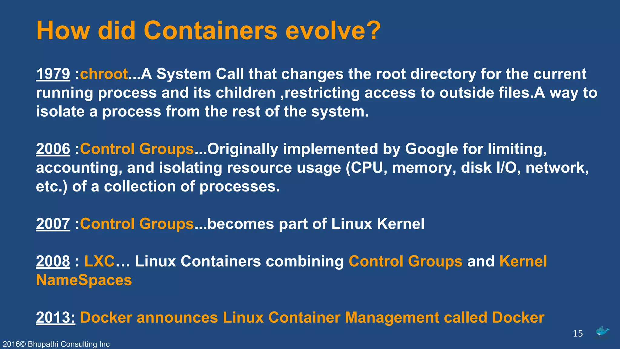 2016© Bhupathi Consulting Inc
How did Containers evolve?
1979 :chroot...A System Call that changes the root directory for the current
running process and its children ,restricting access to outside files.A way to
isolate a process from the rest of the system.
2006 :Control Groups...Originally implemented by Google for limiting,
accounting, and isolating resource usage (CPU, memory, disk I/O, network,
etc.) of a collection of processes.
2007 :Control Groups...becomes part of Linux Kernel
2008 : LXC… Linux Containers combining Control Groups and Kernel
NameSpaces
2013: Docker announces Linux Container Management called Docker
15
 