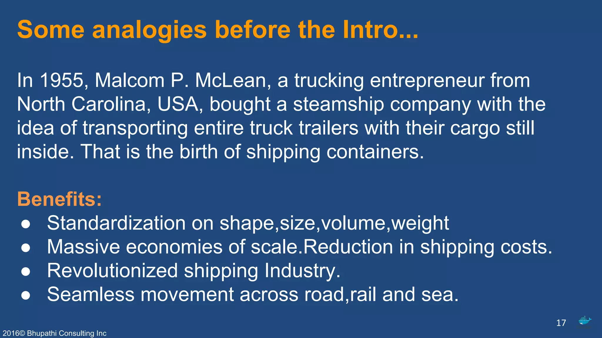 2016© Bhupathi Consulting Inc
Some analogies before the Intro...
In 1955, Malcom P. McLean, a trucking entrepreneur from
North Carolina, USA, bought a steamship company with the
idea of transporting entire truck trailers with their cargo still
inside. That is the birth of shipping containers.
Benefits:
● Standardization on shape,size,volume,weight
● Massive economies of scale.Reduction in shipping costs.
● Revolutionized shipping Industry.
● Seamless movement across road,rail and sea.
17
 