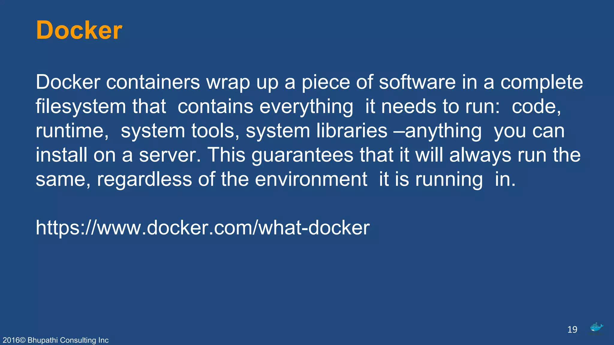 2016© Bhupathi Consulting Inc
Docker
Docker containers wrap up a piece of software in a complete
filesystem that contains everything it needs to run: code,
runtime, system tools, system libraries –anything you can
install on a server. This guarantees that it will always run the
same, regardless of the environment it is running in.
https://www.docker.com/what-docker
19
 