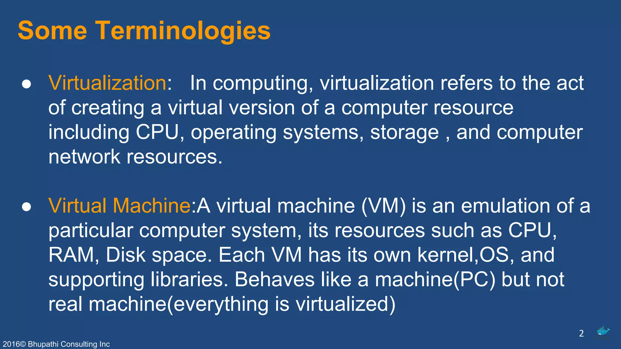 2016© Bhupathi Consulting Inc
Some Terminologies
● Virtualization: In computing, virtualization refers to the act
of creating a virtual version of a computer resource
including CPU, operating systems, storage , and computer
network resources.
● Virtual Machine:A virtual machine (VM) is an emulation of a
particular computer system, its resources such as CPU,
RAM, Disk space. Each VM has its own kernel,OS, and
supporting libraries. Behaves like a machine(PC) but not
real machine(everything is virtualized)
2
 