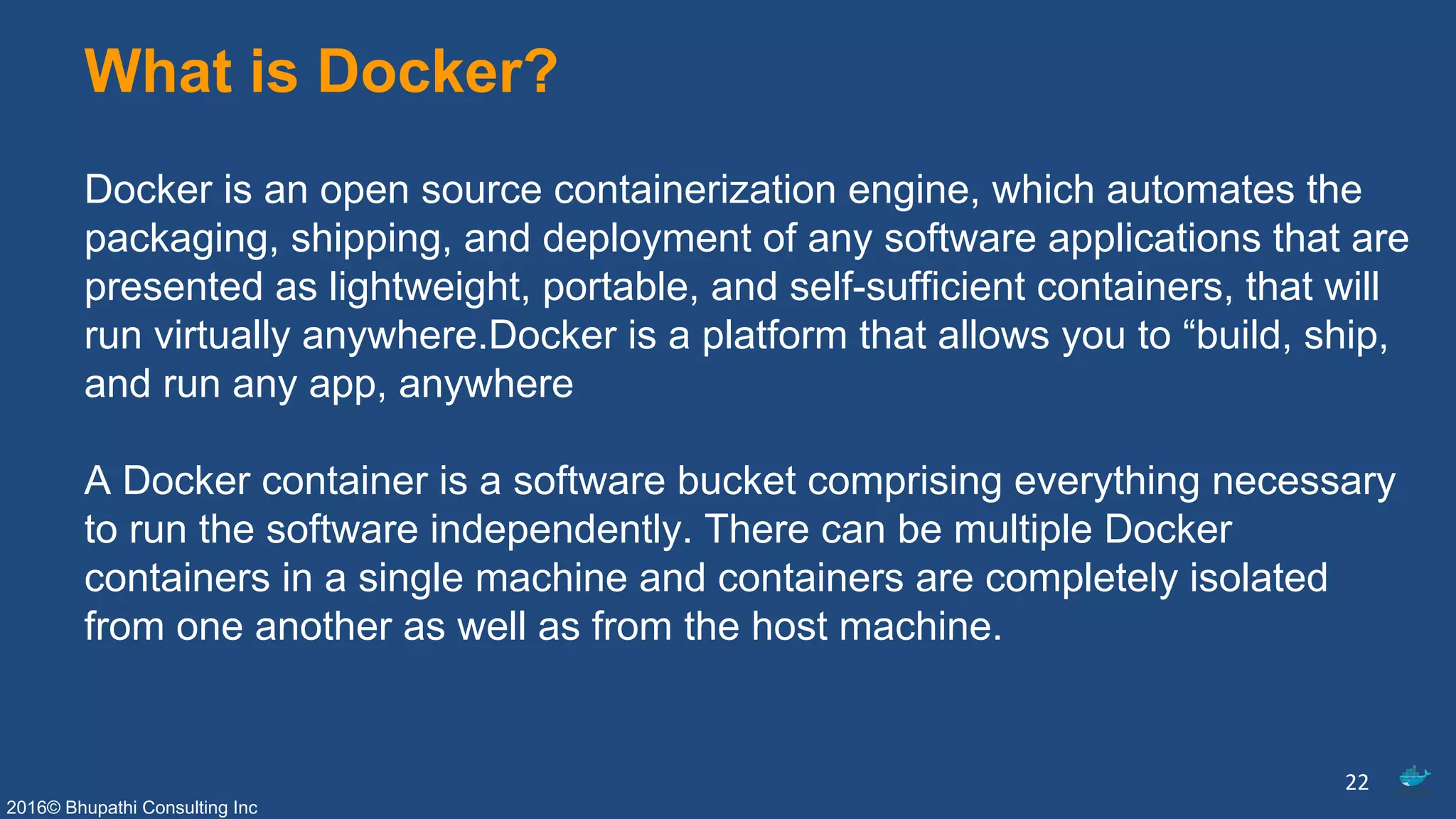2016© Bhupathi Consulting Inc
What is Docker?
Docker is an open source containerization engine, which automates the
packaging, shipping, and deployment of any software applications that are
presented as lightweight, portable, and self-sufficient containers, that will
run virtually anywhere.Docker is a platform that allows you to “build, ship,
and run any app, anywhere
A Docker container is a software bucket comprising everything necessary
to run the software independently. There can be multiple Docker
containers in a single machine and containers are completely isolated
from one another as well as from the host machine.
22
 
