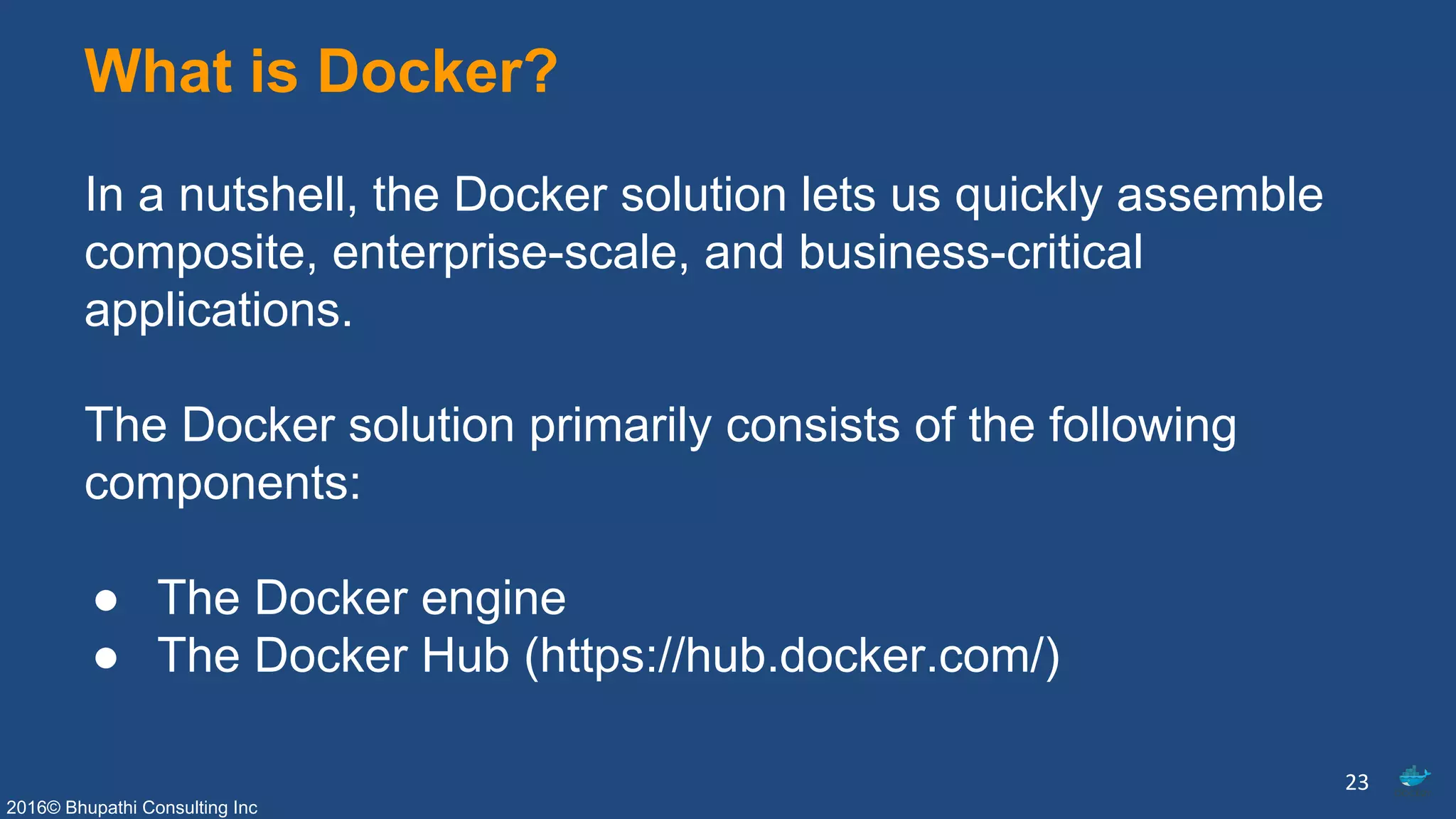 2016© Bhupathi Consulting Inc
What is Docker?
In a nutshell, the Docker solution lets us quickly assemble
composite, enterprise-scale, and business-critical
applications.
The Docker solution primarily consists of the following
components:
● The Docker engine
● The Docker Hub (https://hub.docker.com/)
23
 